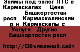 Займы под залог ПТС в Кармаскалах! › Цена ­ 100 000 - Башкортостан респ., Кармаскалинский р-н, Кармаскалы с. Услуги » Другие   . Башкортостан респ.